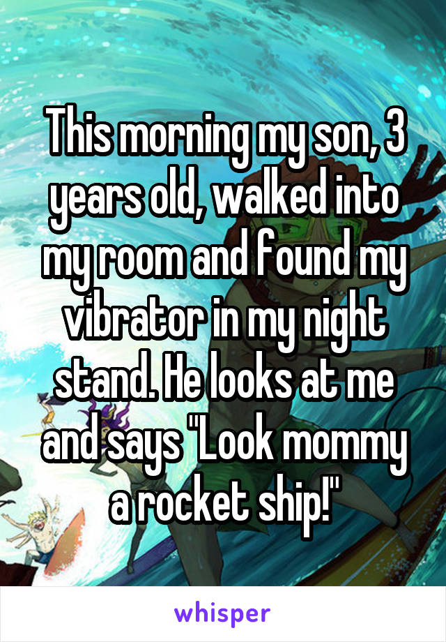 This morning my son, 3 years old, walked into my room and found my vibrator in my night stand. He looks at me and says "Look mommy a rocket ship!"