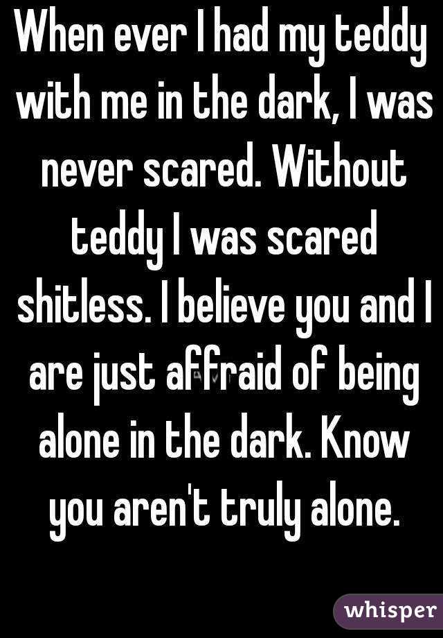 When ever I had my teddy with me in the dark, I was never scared. Without teddy I was scared shitless. I believe you and I are just affraid of being alone in the dark. Know you aren't truly alone.