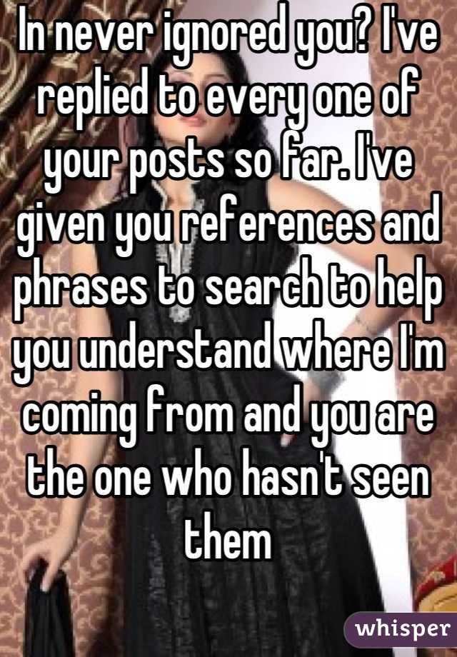 In never ignored you? I've replied to every one of your posts so far. I've given you references and phrases to search to help you understand where I'm coming from and you are the one who hasn't seen them