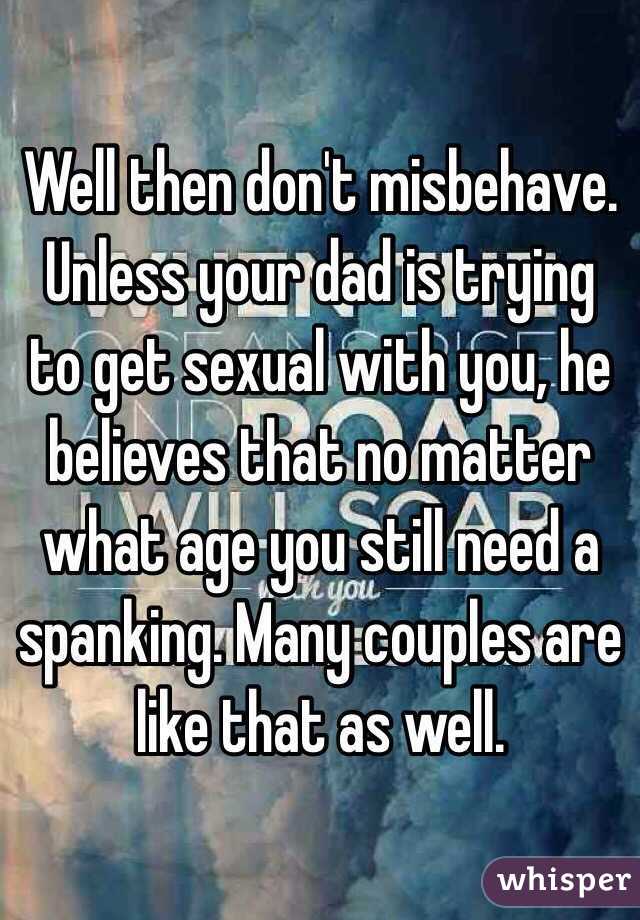 Well then don't misbehave. Unless your dad is trying to get sexual with you, he believes that no matter what age you still need a spanking. Many couples are like that as well.