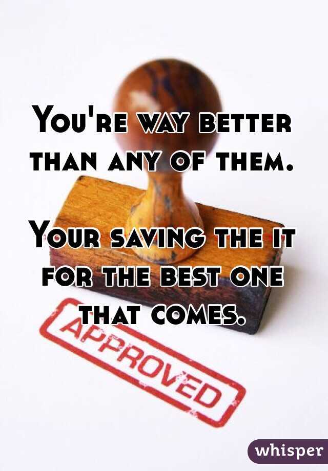 You're way better than any of them. 

Your saving the it for the best one that comes. 