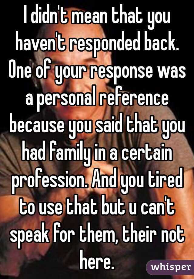 I didn't mean that you haven't responded back. One of your response was a personal reference because you said that you had family in a certain profession. And you tired to use that but u can't speak for them, their not here. 