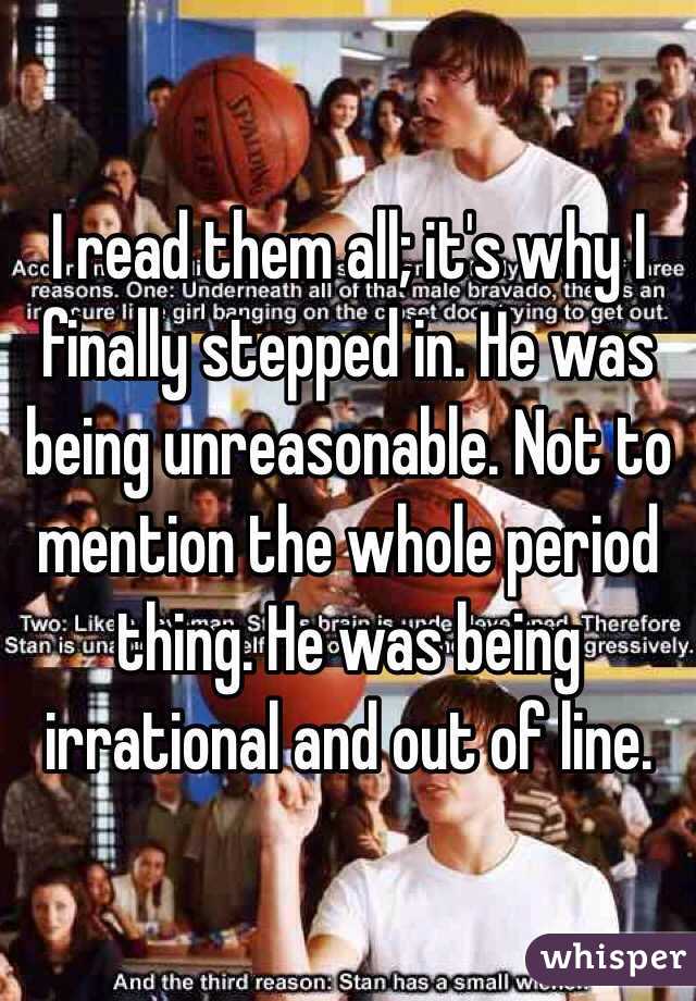 I read them all; it's why I finally stepped in. He was being unreasonable. Not to mention the whole period thing. He was being irrational and out of line. 