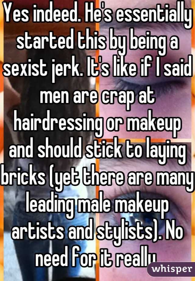 Yes indeed. He's essentially started this by being a sexist jerk. It's like if I said men are crap at hairdressing or makeup and should stick to laying bricks (yet there are many leading male makeup artists and stylists). No need for it really 