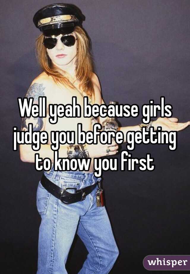 Well yeah because girls judge you before getting to know you first