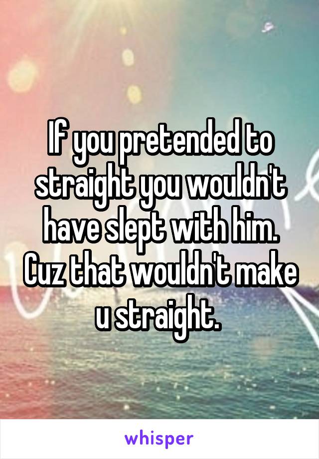 If you pretended to straight you wouldn't have slept with him. Cuz that wouldn't make u straight. 