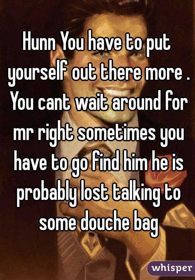 Hunn You have to put yourself out there more . You cant wait around for mr right sometimes you have to go find him he is probably lost talking to some douche bag