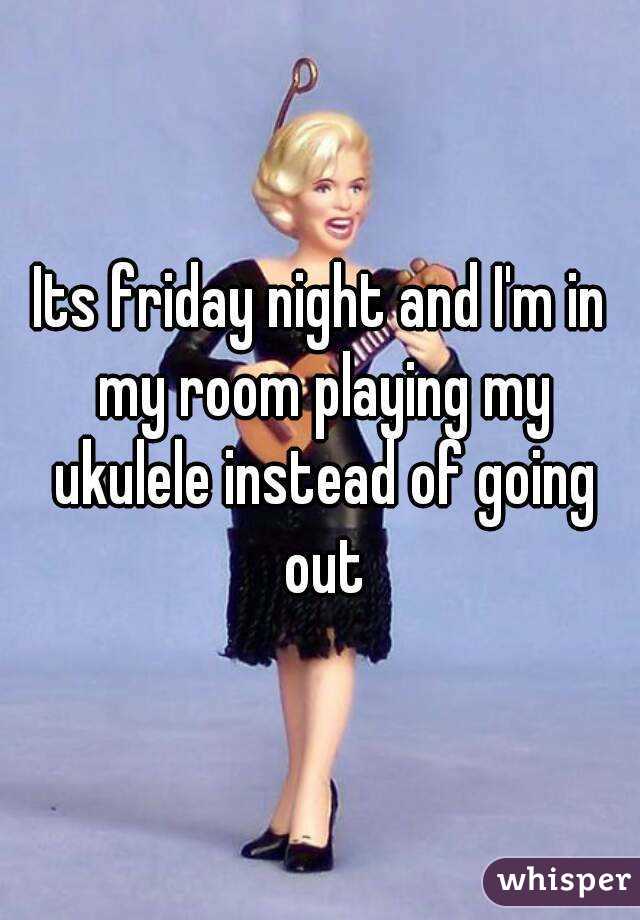 Its friday night and I'm in my room playing my ukulele instead of going out