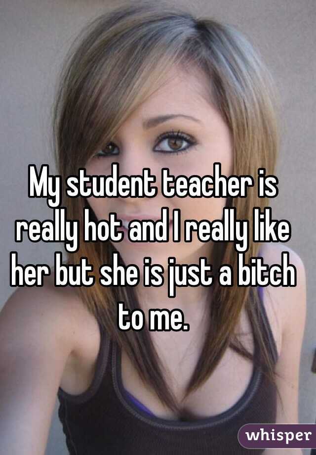 My student teacher is really hot and I really like her but she is just a bitch to me. 