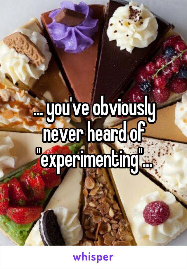 ... you've obviously never heard of "experimenting"...