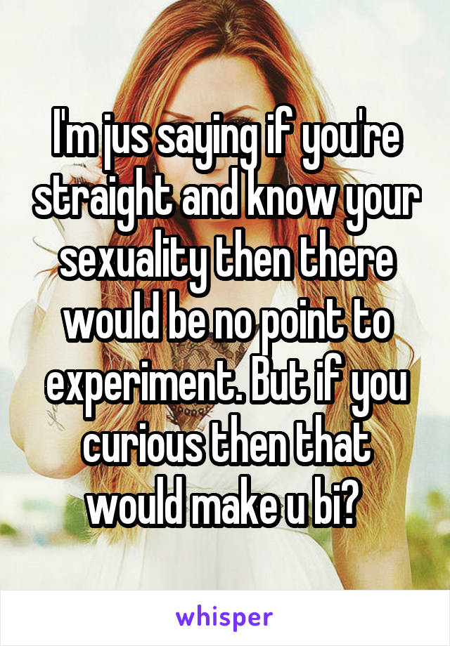 I'm jus saying if you're straight and know your sexuality then there would be no point to experiment. But if you curious then that would make u bi? 
