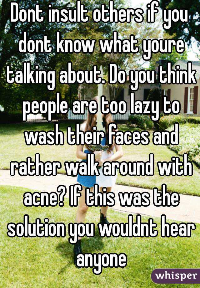 Dont insult others if you dont know what youre talking about. Do you think people are too lazy to wash their faces and rather walk around with acne? If this was the solution you wouldnt hear anyone
