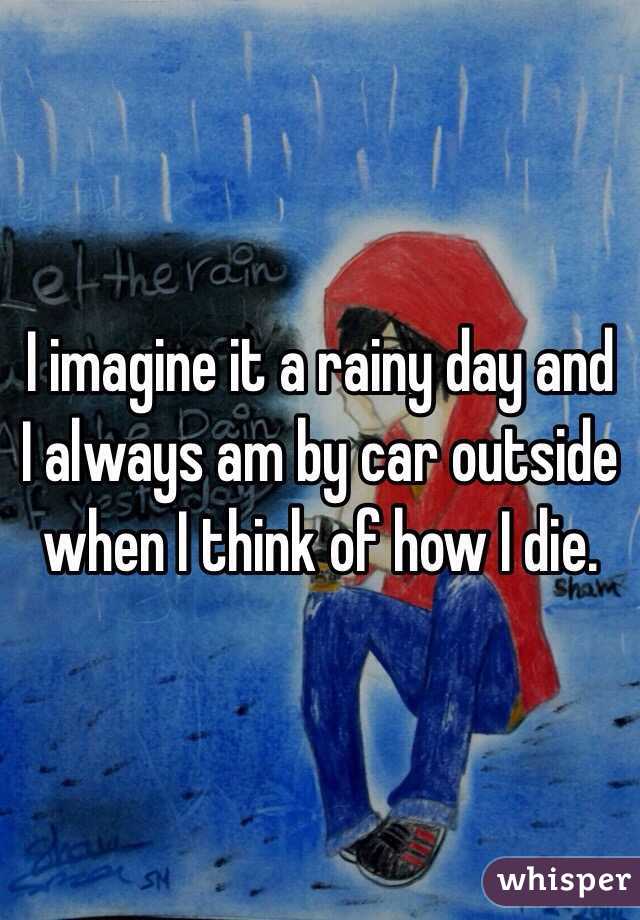 I imagine it a rainy day and I always am by car outside when I think of how I die.