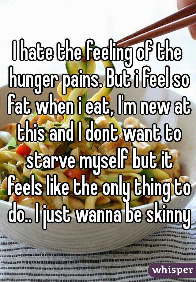 I hate the feeling of the hunger pains. But i feel so fat when i eat, I'm new at this and I dont want to starve myself but it feels like the only thing to do.. I just wanna be skinny