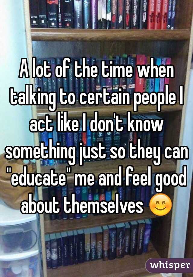 A lot of the time when talking to certain people I act like I don't know something just so they can "educate" me and feel good about themselves 😊
