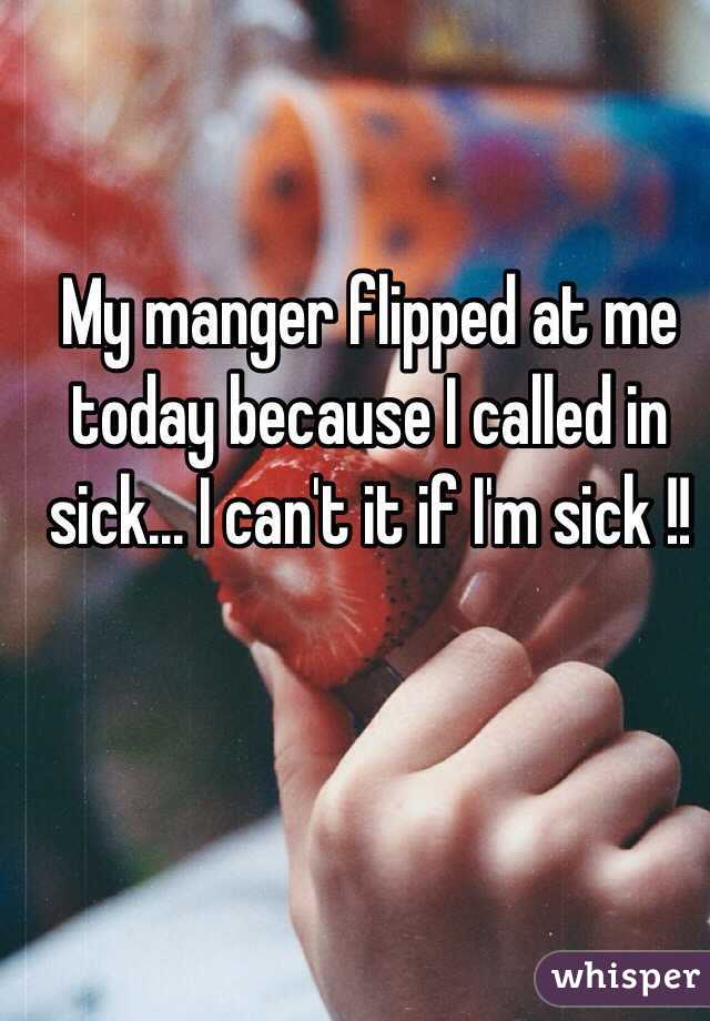 My manger flipped at me today because I called in sick... I can't it if I'm sick !!