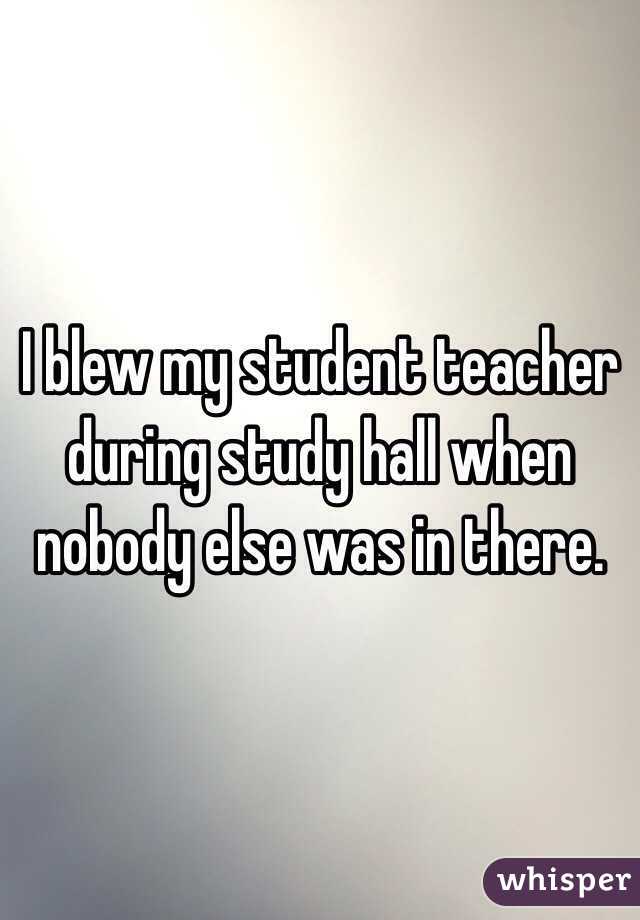 I blew my student teacher during study hall when nobody else was in there. 