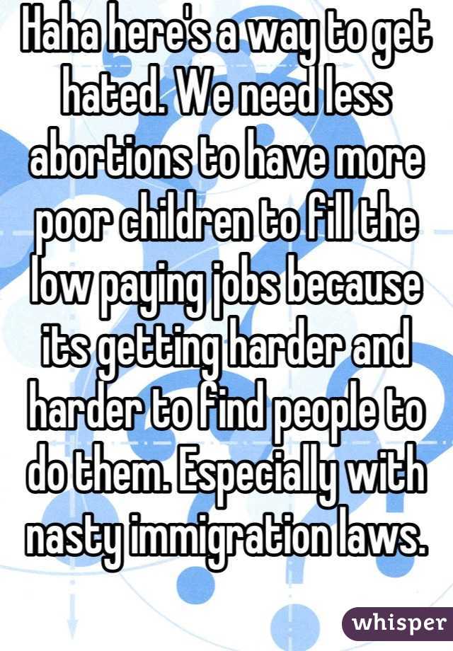 Haha here's a way to get hated. We need less abortions to have more poor children to fill the low paying jobs because its getting harder and harder to find people to do them. Especially with nasty immigration laws.