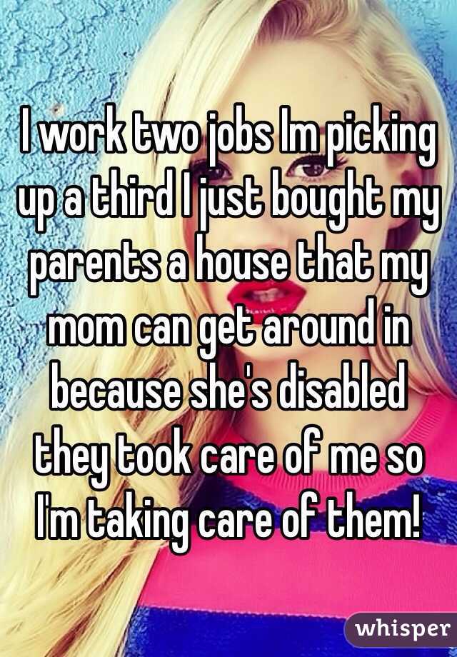 I work two jobs Im picking up a third I just bought my parents a house that my mom can get around in because she's disabled they took care of me so I'm taking care of them! 
