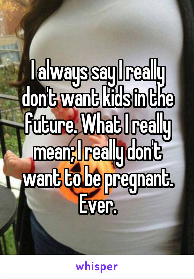 I always say I really don't want kids in the future. What I really mean; I really don't want to be pregnant. Ever.