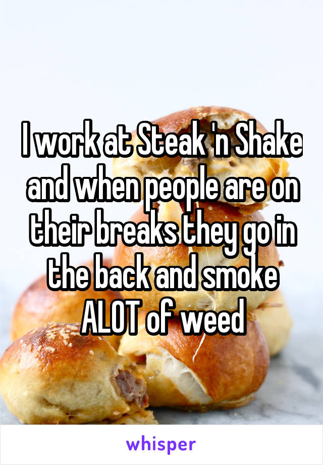 I work at Steak 'n Shake and when people are on their breaks they go in the back and smoke ALOT of weed