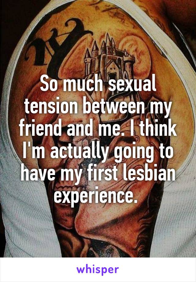So much sexual tension between my friend and me. I think I'm actually going to have my first lesbian experience. 