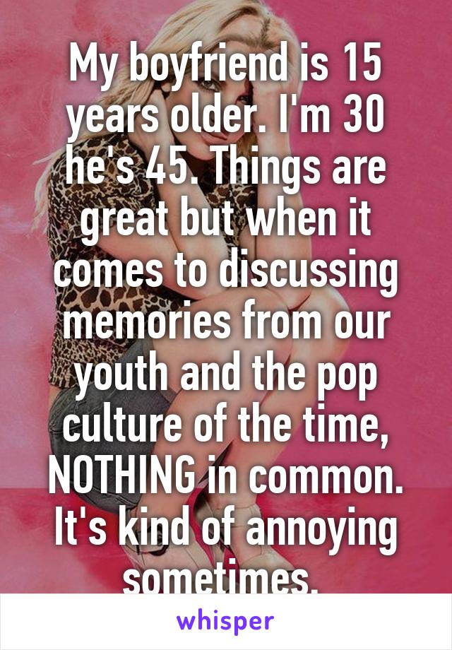 My boyfriend is 15 years older. I'm 30 he's 45. Things are great but when it comes to discussing memories from our youth and the pop culture of the time, NOTHING in common. It's kind of annoying sometimes. 