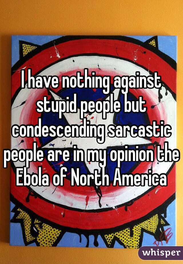 I have nothing against stupid people but condescending sarcastic people are in my opinion the Ebola of North America