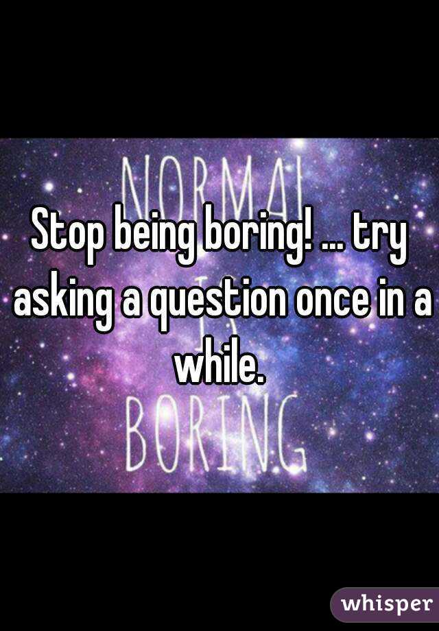 Stop being boring! ... try asking a question once in a while. 