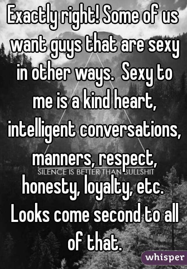 Exactly right! Some of us want guys that are sexy in other ways.  Sexy to me is a kind heart, intelligent conversations, manners, respect, honesty, loyalty, etc.  Looks come second to all of that.