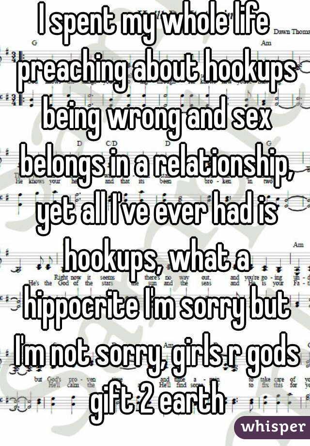 I spent my whole life preaching about hookups being wrong and sex belongs in a relationship, yet all I've ever had is hookups, what a hippocrite I'm sorry but I'm not sorry, girls r gods gift 2 earth