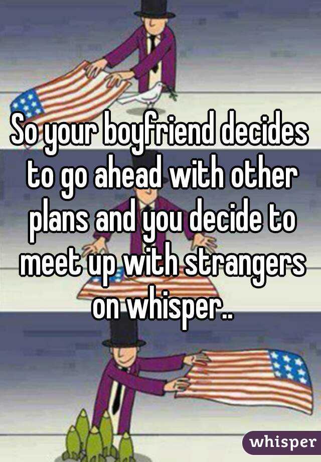 So your boyfriend decides to go ahead with other plans and you decide to meet up with strangers on whisper..