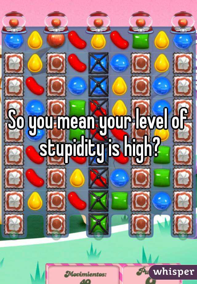 So you mean your level of stupidity is high?