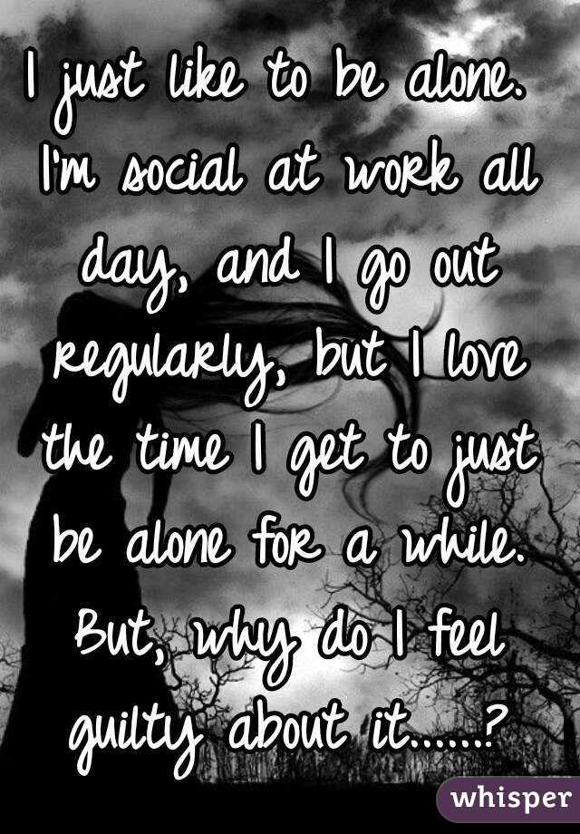 I just like to be alone. I'm social at work all day, and I go out regularly, but I love the time I get to just be alone for a while. But, why do I feel guilty about it......?