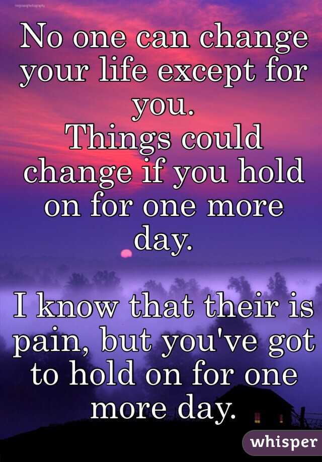 No one can change your life except for you. 
Things could change if you hold on for one more day. 

I know that their is pain, but you've got to hold on for one more day. 