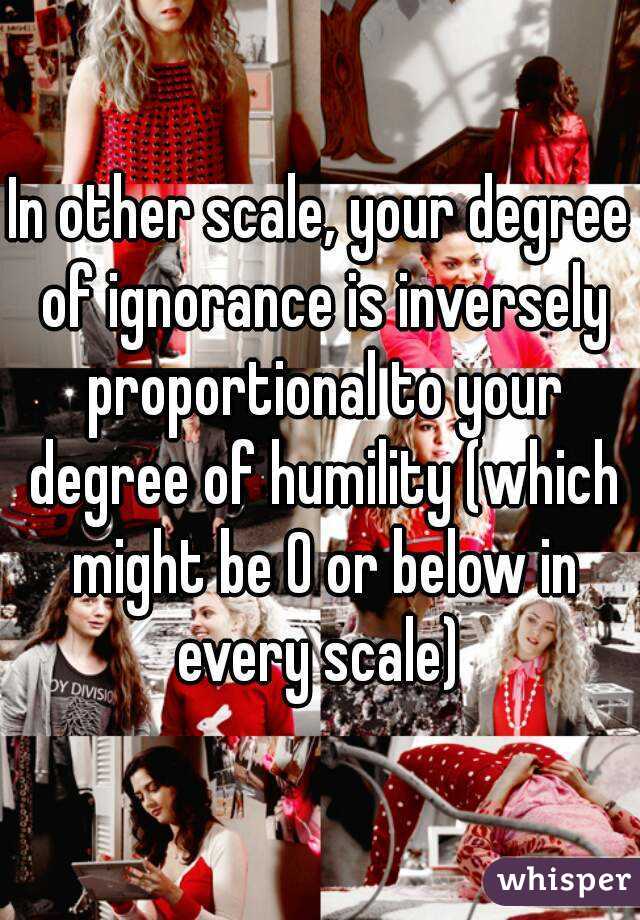 In other scale, your degree of ignorance is inversely proportional to your degree of humility (which might be 0 or below in every scale) 