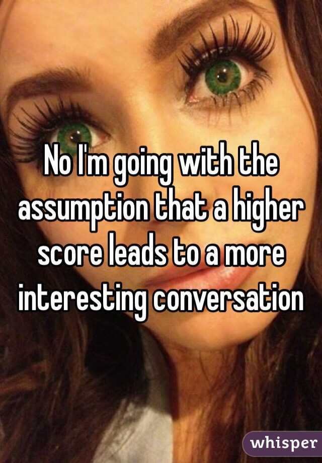 No I'm going with the assumption that a higher score leads to a more interesting conversation 