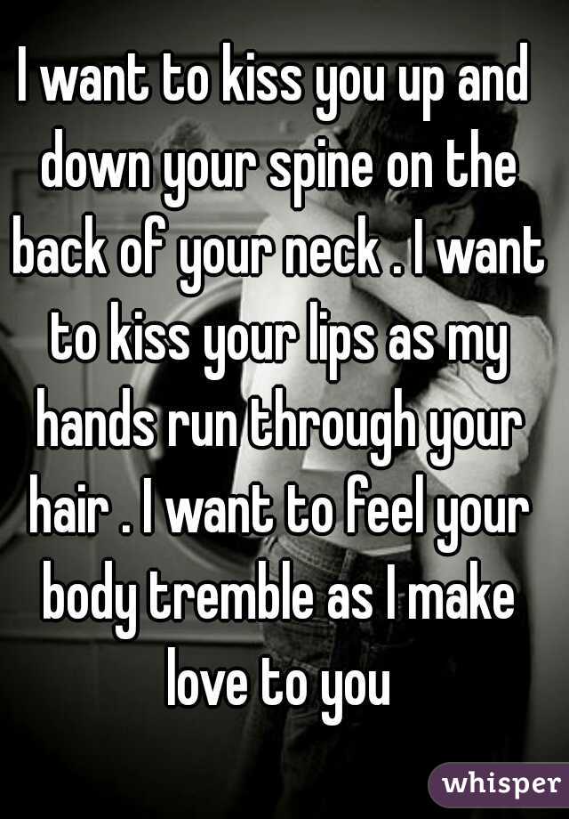 I want to kiss you up and down your spine on the back of your neck . I want to kiss your lips as my hands run through your hair . I want to feel your body tremble as I make love to you