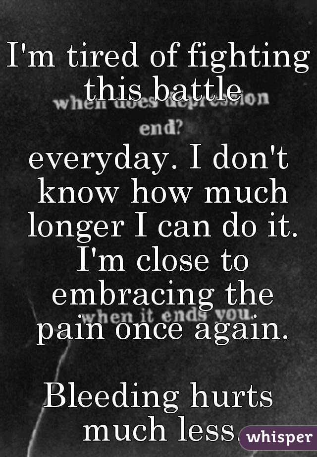 I'm tired of fighting this battle

everyday. I don't know how much longer I can do it. I'm close to embracing the pain once again.

Bleeding hurts much less.