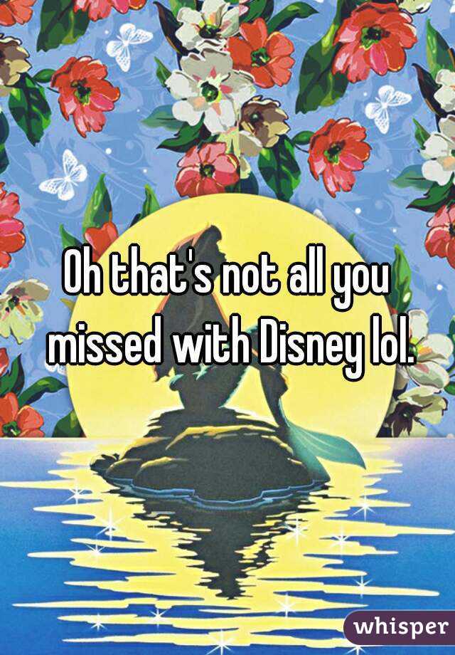 Oh that's not all you missed with Disney lol.