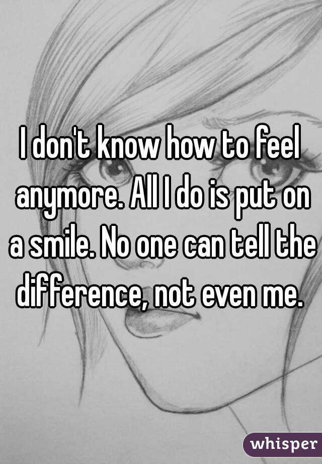 I don't know how to feel anymore. All I do is put on a smile. No one can tell the difference, not even me. 