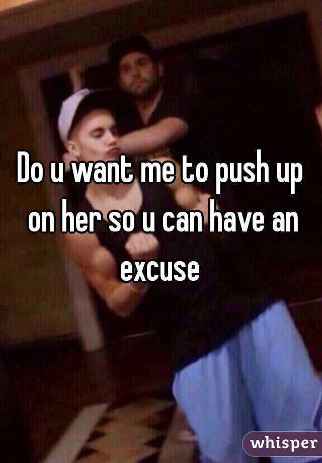 Do u want me to push up on her so u can have an excuse 
