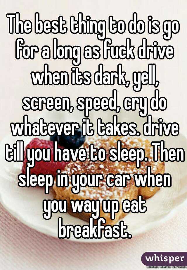 The best thing to do is go for a long as fuck drive when its dark, yell, screen, speed, cry do whatever it takes. drive till you have to sleep. Then sleep in your car when you way up eat breakfast.