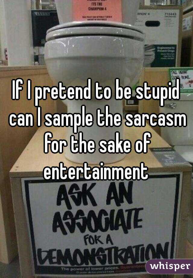 If I pretend to be stupid can I sample the sarcasm for the sake of entertainment 