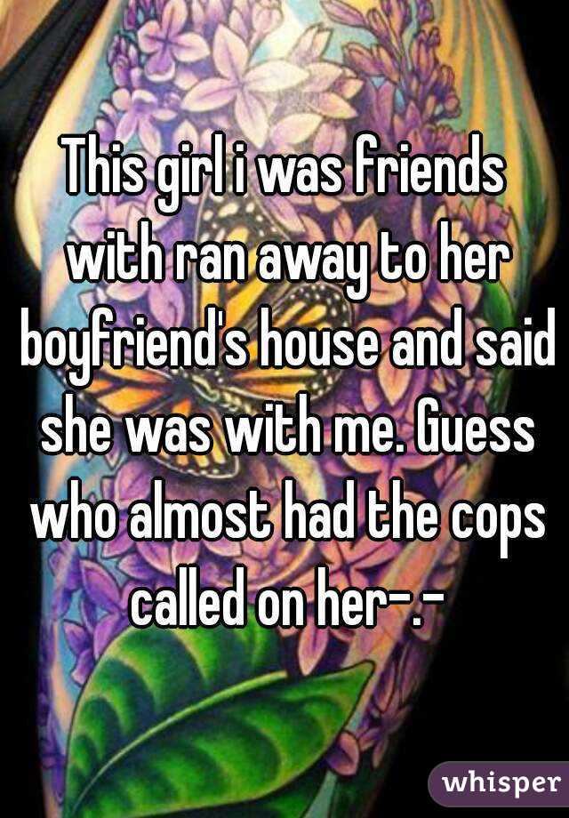 This girl i was friends with ran away to her boyfriend's house and said she was with me. Guess who almost had the cops called on her-.-