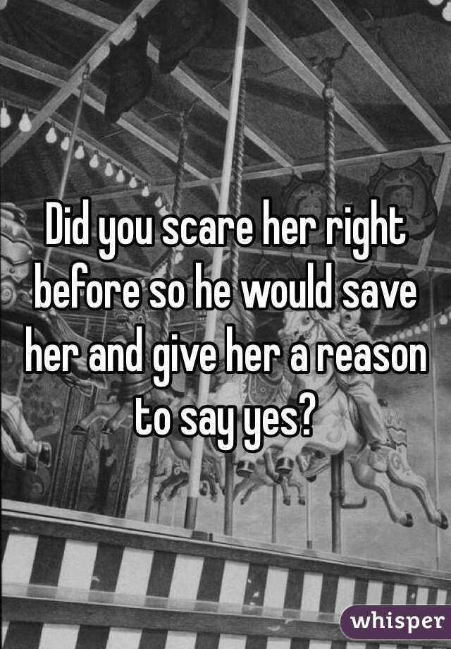 Did you scare her right before so he would save her and give her a reason to say yes? 
