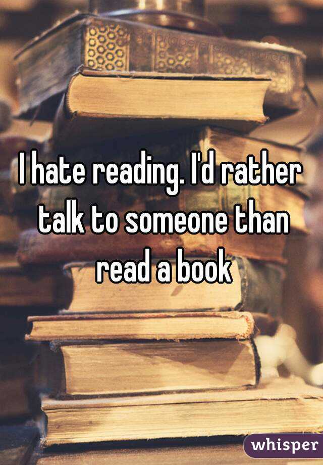 I hate reading. I'd rather talk to someone than read a book