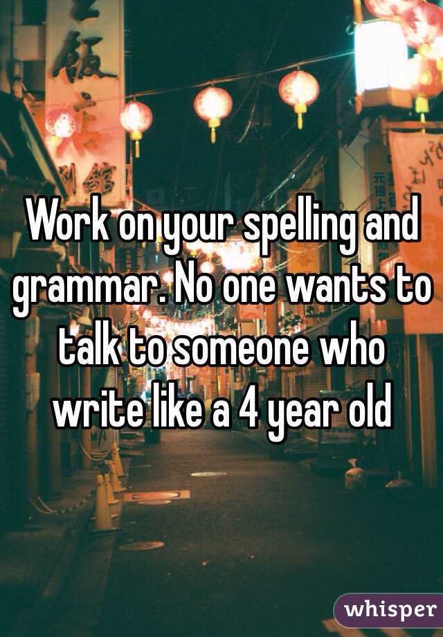 Work on your spelling and grammar. No one wants to talk to someone who write like a 4 year old