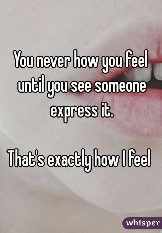You never how you feel until you see someone express it.

That's exactly how I feel 
