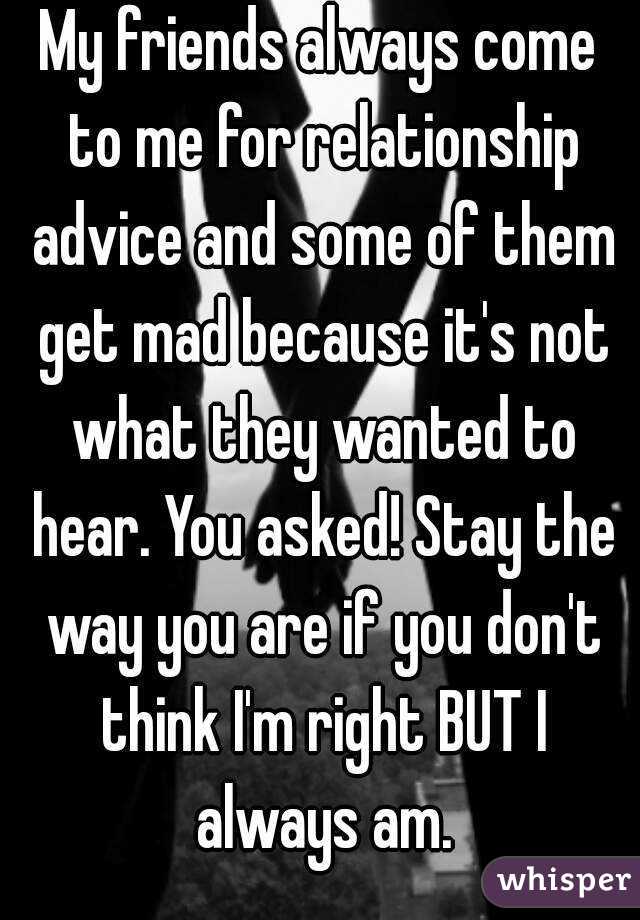 My friends always come to me for relationship advice and some of them get mad because it's not what they wanted to hear. You asked! Stay the way you are if you don't think I'm right BUT I always am.